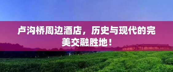 卢沟桥周边酒店，历史与现代的完美交融胜地！