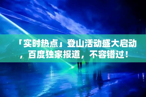 「实时热点」登山活动盛大启动，百度独家报道，不容错过！